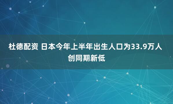 杜德配资 日本今年上半年出生人口为33.9万人 创同期新低