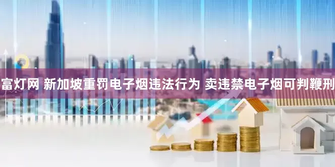 富灯网 新加坡重罚电子烟违法行为 卖违禁电子烟可判鞭刑