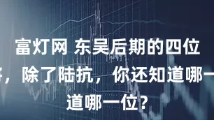 富灯网 东吴后期的四位大将，除了陆抗，你还知道哪一位？
