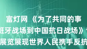 富灯网 《为了共同的事业——从西班牙战场到中国抗日战场》专题展览展现世界人民携手反抗法西斯的光辉历程