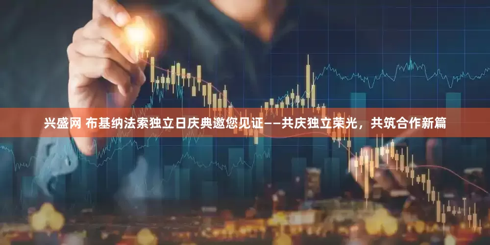 兴盛网 布基纳法索独立日庆典邀您见证——共庆独立荣光，共筑合作新篇