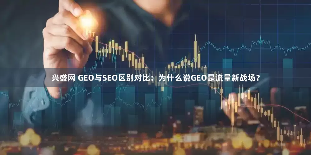 兴盛网 GEO与SEO区别对比：为什么说GEO是流量新战场？