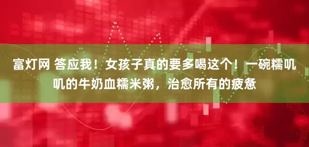 富灯网 答应我！女孩子真的要多喝这个！一碗糯叽叽的牛奶血糯米粥，治愈所有的疲惫
